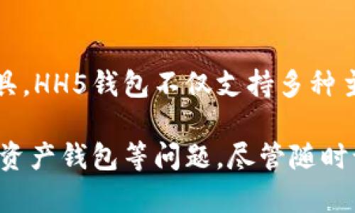 hh5钱包，全名为“HH5数字资产钱包”。它是一款专为数字货币持有者和交易者设计的多功能数字资产管理工具。HH5钱包不仅支持多种主流加密货币的存储和管理，还提供了便捷的交易功能，确保用户能够安全快速地进行数字货币的转账和交换。

如果你有关于HH5钱包的疑问或想要了解更多信息，例如它的使用方法、安全性、功能特点，或者如何选择数字资产钱包等问题，尽管随时询问！我会尽力为你解答。